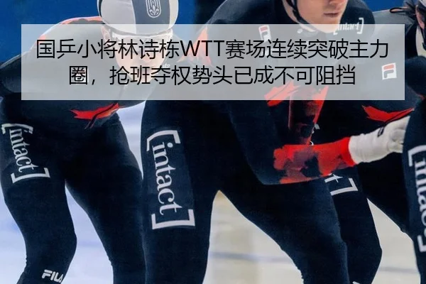 国乒小将林诗栋WTT赛场连续突破主力圈，抢班夺权势头已成不可阻挡