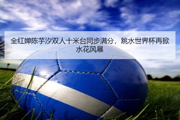 全红婵陈芋汐双人十米台同步满分，跳水世界杯再掀水花风暴